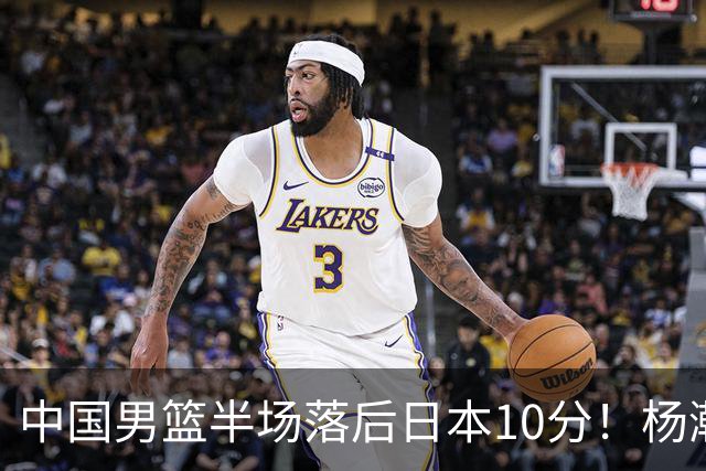 中国男篮半场落后日本10分！杨瀚森5分，胡金秋8分，贺希宁10分