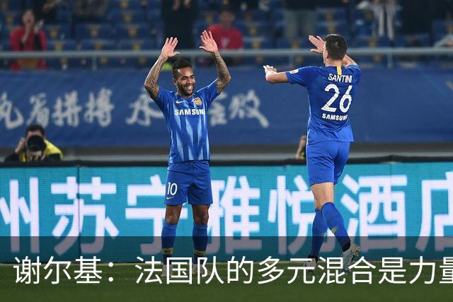 谢尔基：法国队的多元混合是力量所在 希望借世界杯团结人们