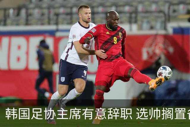 韩国足协主席有意辞职 选帅搁置备战亚洲杯亦受阻